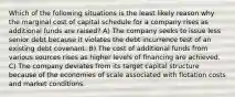 Which of the following situations is the least likely reason why the marginal cost of capital schedule for a company rises as additional funds are raised? A) The company seeks to issue less senior debt because it violates the debt incurrence test of an existing debt covenant. B) The cost of additional funds from various sources rises as higher levels of financing are achieved. C) The company deviates from its target capital structure because of the economies of scale associated with flotation costs and market conditions.