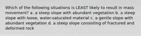 Which of the following situations is LEAST likely to result in mass movement? a. a steep slope with abundant vegetation b. a steep slope with loose, water-saturated material c. a gentle slope with abundant vegetation d. a steep slope consisting of fractured and deformed rock