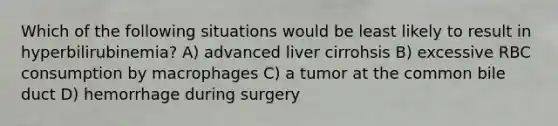 Which of the following situations would be least likely to result in hyperbilirubinemia? A) advanced liver cirrohsis B) excessive RBC consumption by macrophages C) a tumor at the common bile duct D) hemorrhage during surgery