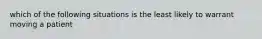 which of the following situations is the least likely to warrant moving a patient