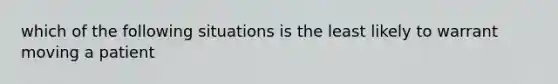 which of the following situations is the least likely to warrant moving a patient