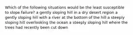 Which of the following situations would be the least susceptible to slope failure? a gently sloping hill in a dry desert region a gently sloping hill with a river at the bottom of the hill a steeply sloping hill overlooking the ocean a steeply sloping hill where the trees had recently been cut down