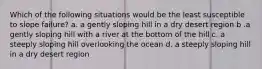 Which of the following situations would be the least susceptible to slope failure? a. a gently sloping hill in a dry desert region b .a gently sloping hill with a river at the bottom of the hill c. a steeply sloping hill overlooking the ocean d. a steeply sloping hill in a dry desert region