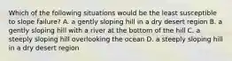 Which of the following situations would be the least susceptible to slope failure? A. a gently sloping hill in a dry desert region B. a gently sloping hill with a river at the bottom of the hill C. a steeply sloping hill overlooking the ocean D. a steeply sloping hill in a dry desert region