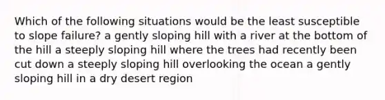 Which of the following situations would be the least susceptible to slope failure? a gently sloping hill with a river at the bottom of the hill a steeply sloping hill where the trees had recently been cut down a steeply sloping hill overlooking the ocean a gently sloping hill in a dry desert region