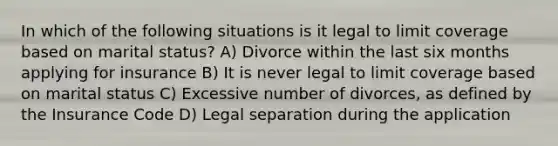 In which of the following situations is it legal to limit coverage based on marital status? A) Divorce within the last six months applying for insurance B) It is never legal to limit coverage based on marital status C) Excessive number of divorces, as defined by the Insurance Code D) Legal separation during the application