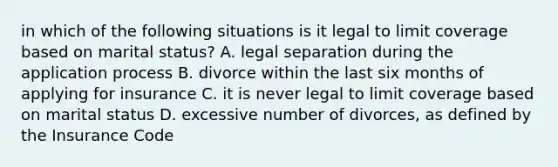 in which of the following situations is it legal to limit coverage based on marital status? A. legal separation during the application process B. divorce within the last six months of applying for insurance C. it is never legal to limit coverage based on marital status D. excessive number of divorces, as defined by the Insurance Code