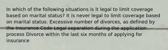 In which of the following situations is it legal to limit coverage based on marital status? It is never legal to limit coverage based on marital status. Excessive number of divorces, as defined by the Insurance Code Legal separation during the application process Divorce within the last six months of applying for insurance