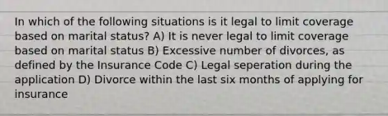 In which of the following situations is it legal to limit coverage based on marital status? A) It is never legal to limit coverage based on marital status B) Excessive number of divorces, as defined by the Insurance Code C) Legal seperation during the application D) Divorce within the last six months of applying for insurance