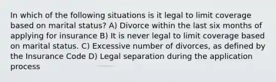 In which of the following situations is it legal to limit coverage based on marital status? A) Divorce within the last six months of applying for insurance B) It is never legal to limit coverage based on marital status. C) Excessive number of divorces, as defined by the Insurance Code D) Legal separation during the application process