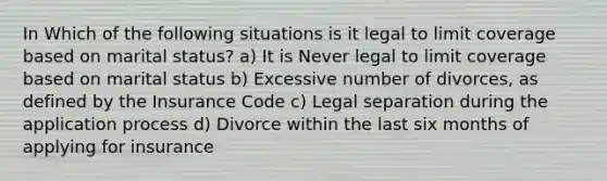 In Which of the following situations is it legal to limit coverage based on marital status? a) It is Never legal to limit coverage based on marital status b) Excessive number of divorces, as defined by the Insurance Code c) Legal separation during the application process d) Divorce within the last six months of applying for insurance