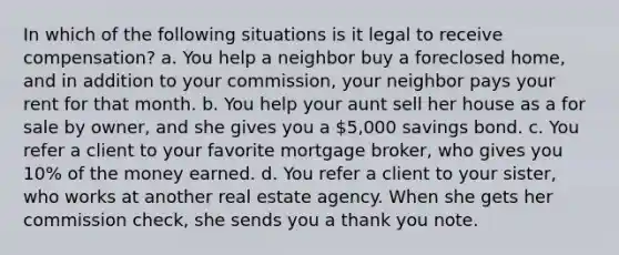 In which of the following situations is it legal to receive compensation? a. You help a neighbor buy a foreclosed home, and in addition to your commission, your neighbor pays your rent for that month. b. You help your aunt sell her house as a for sale by owner, and she gives you a 5,000 savings bond. c. You refer a client to your favorite mortgage broker, who gives you 10% of the money earned. d. You refer a client to your sister, who works at another real estate agency. When she gets her commission check, she sends you a thank you note.