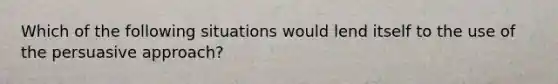 Which of the following situations would lend itself to the use of the persuasive approach?