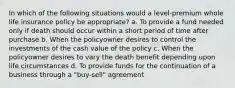 In which of the following situations would a level-premium whole life insurance policy be appropriate? a. To provide a fund needed only if death should occur within a short period of time after purchase b. When the policyowner desires to control the investments of the cash value of the policy c. When the policyowner desires to vary the death benefit depending upon life circumstances d. To provide funds for the continuation of a business through a "buy-sell" agreement