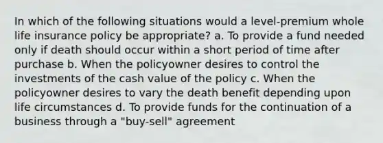 In which of the following situations would a level-premium whole life insurance policy be appropriate? a. To provide a fund needed only if death should occur within a short period of time after purchase b. When the policyowner desires to control the investments of the cash value of the policy c. When the policyowner desires to vary the death benefit depending upon life circumstances d. To provide funds for the continuation of a business through a "buy-sell" agreement