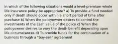 In which of the following situations would a level-premium whole life insurance policy be appropriate? a) To provide a fund needed only if death should occur within a short period of time after purchase b) When the policyowner desires to control the investments of the cash value of the policy c) When the policyowner desires to vary the death benefit depending upon life circumstances d) To provide funds for the continuation of a business through a "buy-sell" agreement