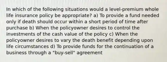 In which of the following situations would a level-premium whole life insurance policy be appropriate? a) To provide a fund needed only if death should occur within a short period of time after purchase b) When the policyowner desires to control the investments of the cash value of the policy c) When the policyowner desires to vary the death benefit depending upon life circumstances d) To provide funds for the continuation of a business through a "buy-sell" agreement