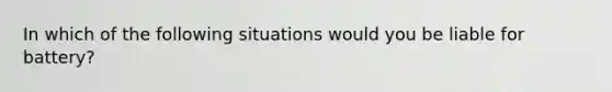 In which of the following situations would you be liable for battery?