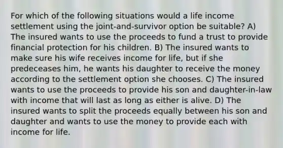 For which of the following situations would a life income settlement using the joint-and-survivor option be suitable? A) The insured wants to use the proceeds to fund a trust to provide financial protection for his children. B) The insured wants to make sure his wife receives income for life, but if she predeceases him, he wants his daughter to receive the money according to the settlement option she chooses. C) The insured wants to use the proceeds to provide his son and daughter-in-law with income that will last as long as either is alive. D) The insured wants to split the proceeds equally between his son and daughter and wants to use the money to provide each with income for life.