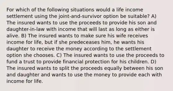 For which of the following situations would a life income settlement using the joint-and-survivor option be suitable? A) The insured wants to use the proceeds to provide his son and daughter-in-law with income that will last as long as either is alive. B) The insured wants to make sure his wife receives income for life, but if she predeceases him, he wants his daughter to receive the money according to the settlement option she chooses. C) The insured wants to use the proceeds to fund a trust to provide financial protection for his children. D) The insured wants to split the proceeds equally between his son and daughter and wants to use the money to provide each with income for life.