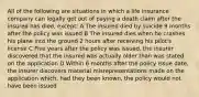 All of the following are situations in which a life insurance company can legally get out of paying a death claim after the insured has died, except: A The insured died by suicide 9 months after the policy was issued B The insured dies when he crashes his plane into the ground 2 hours after receiving his pilot's license C Five years after the policy was issued, the insurer discovered that the insured was actually older than was stated on the application D Within 6 months after the policy issue date, the insurer discovers material misrepresentations made on the application which, had they been known, the policy would not have been issued