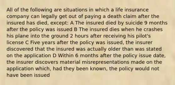 All of the following are situations in which a life insurance company can legally get out of paying a death claim after the insured has died, except: A The insured died by suicide 9 months after the policy was issued B The insured dies when he crashes his plane into the ground 2 hours after receiving his pilot's license C Five years after the policy was issued, the insurer discovered that the insured was actually older than was stated on the application D Within 6 months after the policy issue date, the insurer discovers material misrepresentations made on the application which, had they been known, the policy would not have been issued