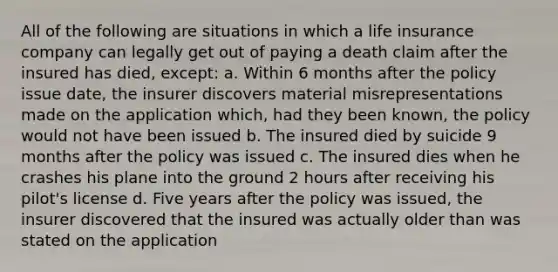 All of the following are situations in which a life insurance company can legally get out of paying a death claim after the insured has died, except: a. Within 6 months after the policy issue date, the insurer discovers material misrepresentations made on the application which, had they been known, the policy would not have been issued b. The insured died by suicide 9 months after the policy was issued c. The insured dies when he crashes his plane into the ground 2 hours after receiving his pilot's license d. Five years after the policy was issued, the insurer discovered that the insured was actually older than was stated on the application