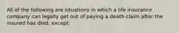 All of the following are situations in which a life insurance company can legally get out of paying a death claim after the insured has died, except: