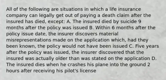 All of the following are situations in which a life insurance company can legally get out of paying a death claim after the insured has died, except: A. The insured died by suicide 9 months after the policy was issued B. Within 6 months after the policy issue date, the insurer discovers material misrepresentations made on the application which, had they been known, the policy would not have been issued C. Five years after the policy was issued, the insurer discovered that the insured was actually older than was stated on the application D. The insured dies when he crashes his plane into the ground 2 hours after receiving his pilot's license