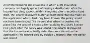 All of the following are situations in which a life insurance company can legally get out of paying a death claim after the insured has died, except: Within 6 months after the policy issue date, the insurer discovers material misrepresentations made on the application which, had they been known, the policy would not have been issued The insured dies when he crashes his plane into the ground 2 hours after receiving his pilot's license Five years after the policy was issued, the insurer discovered that the insured was actually older than was stated on the application The insured died by suicide 9 months after the policy was issued