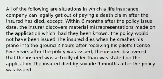 All of the following are situations in which a life insurance company can legally get out of paying a death claim after the insured has died, except: Within 6 months after the policy issue date, the insurer discovers material misrepresentations made on the application which, had they been known, the policy would not have been issued The insured dies when he crashes his plane into the ground 2 hours after receiving his pilot's license Five years after the policy was issued, the insurer discovered that the insured was actually older than was stated on the application The insured died by suicide 9 months after the policy was issued