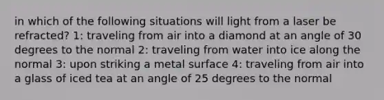 in which of the following situations will light from a laser be refracted? 1: traveling from air into a diamond at an angle of 30 degrees to the normal 2: traveling from water into ice along the normal 3: upon striking a metal surface 4: traveling from air into a glass of iced tea at an angle of 25 degrees to the normal