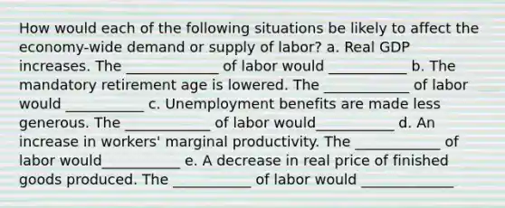 How would each of the following situations be likely to affect the economy-wide demand or supply of labor? a. Real GDP increases. The _____________ of labor would ___________ b. The mandatory retirement age is lowered. The ____________ of labor would ___________ c. Unemployment benefits are made less generous. The ____________ of labor would___________ d. An increase in workers' marginal productivity. The ____________ of labor would___________ e. A decrease in real price of finished goods produced. The ___________ of labor would _____________