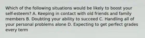 Which of the following situations would be likely to boost your self-esteem? A. Keeping in contact with old friends and family members B. Doubting your ability to succeed C. Handling all of your personal problems alone D. Expecting to get perfect grades every term