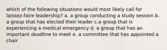 which of the following situations would most likely call for laissez-faire leadership? a. a group conducting a study session b. a group that has elected their leader c.a group that is experiencing a medical emergency d. a group that has an important deadline to meet e. a committee that has appointed a chair