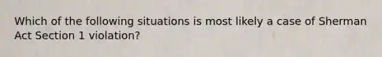 Which of the following situations is most likely a case of Sherman Act Section 1 violation?