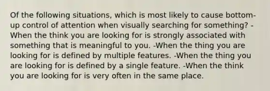 Of the following situations, which is most likely to cause bottom-up control of attention when visually searching for something? -When the think you are looking for is strongly associated with something that is meaningful to you. -When the thing you are looking for is defined by multiple features. -When the thing you are looking for is defined by a single feature. -When the think you are looking for is very often in the same place.