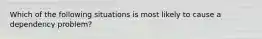 Which of the following situations is most likely to cause a dependency problem?