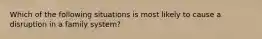 Which of the following situations is most likely to cause a disruption in a family system?