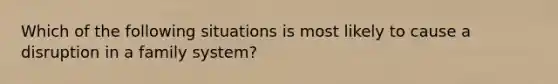 Which of the following situations is most likely to cause a disruption in a family system?