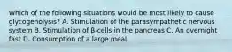 Which of the following situations would be most likely to cause glycogenolysis? A. Stimulation of the parasympathetic nervous system B. Stimulation of β-cells in the pancreas C. An overnight fast D. Consumption of a large meal