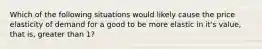 Which of the following situations would likely cause the price elasticity of demand for a good to be more elastic in it's value, that is, greater than 1?