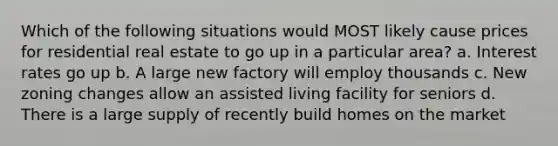 Which of the following situations would MOST likely cause prices for residential real estate to go up in a particular area? a. Interest rates go up b. A large new factory will employ thousands c. New zoning changes allow an assisted living facility for seniors d. There is a large supply of recently build homes on the market