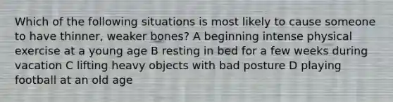 Which of the following situations is most likely to cause someone to have thinner, weaker bones? A beginning intense physical exercise at a young age B resting in bed for a few weeks during vacation C lifting heavy objects with bad posture D playing football at an old age