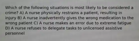 Which of the following situations is most likely to be considered a crime? A) A nurse physically restrains a patient, resulting in injury B) A nurse inadvertently gives the wrong medication to the wrong patient C) A nurse makes an error due to extreme fatigue D) A nurse refuses to delegate tasks to unlicensed assistive personnel