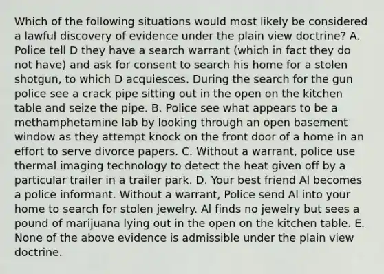 Which of the following situations would most likely be considered a lawful discovery of evidence under the plain view doctrine? A. Police tell D they have a search warrant (which in fact they do not have) and ask for consent to search his home for a stolen shotgun, to which D acquiesces. During the search for the gun police see a crack pipe sitting out in the open on the kitchen table and seize the pipe. B. Police see what appears to be a methamphetamine lab by looking through an open basement window as they attempt knock on the front door of a home in an effort to serve divorce papers. C. Without a warrant, police use thermal imaging technology to detect the heat given off by a particular trailer in a trailer park. D. Your best friend Al becomes a police informant. Without a warrant, Police send Al into your home to search for stolen jewelry. Al finds no jewelry but sees a pound of marijuana lying out in the open on the kitchen table. E. None of the above evidence is admissible under the plain view doctrine.