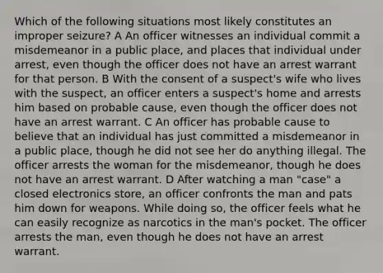 Which of the following situations most likely constitutes an improper seizure? A An officer witnesses an individual commit a misdemeanor in a public place, and places that individual under arrest, even though the officer does not have an arrest warrant for that person. B With the consent of a suspect's wife who lives with the suspect, an officer enters a suspect's home and arrests him based on probable cause, even though the officer does not have an arrest warrant. C An officer has probable cause to believe that an individual has just committed a misdemeanor in a public place, though he did not see her do anything illegal. The officer arrests the woman for the misdemeanor, though he does not have an arrest warrant. D After watching a man "case" a closed electronics store, an officer confronts the man and pats him down for weapons. While doing so, the officer feels what he can easily recognize as narcotics in the man's pocket. The officer arrests the man, even though he does not have an arrest warrant.