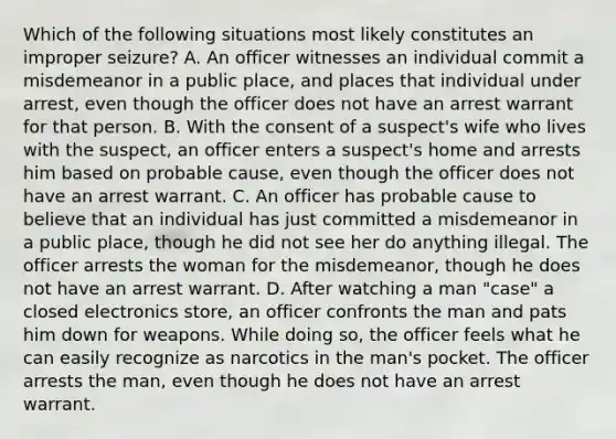 Which of the following situations most likely constitutes an improper seizure? A. An officer witnesses an individual commit a misdemeanor in a public place, and places that individual under arrest, even though the officer does not have an arrest warrant for that person. B. With the consent of a suspect's wife who lives with the suspect, an officer enters a suspect's home and arrests him based on probable cause, even though the officer does not have an arrest warrant. C. An officer has probable cause to believe that an individual has just committed a misdemeanor in a public place, though he did not see her do anything illegal. The officer arrests the woman for the misdemeanor, though he does not have an arrest warrant. D. After watching a man "case" a closed electronics store, an officer confronts the man and pats him down for weapons. While doing so, the officer feels what he can easily recognize as narcotics in the man's pocket. The officer arrests the man, even though he does not have an arrest warrant.