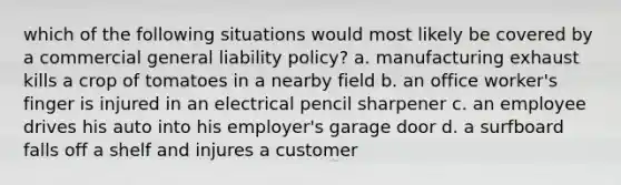 which of the following situations would most likely be covered by a commercial general liability policy? a. manufacturing exhaust kills a crop of tomatoes in a nearby field b. an office worker's finger is injured in an electrical pencil sharpener c. an employee drives his auto into his employer's garage door d. a surfboard falls off a shelf and injures a customer