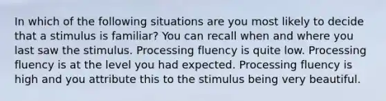 In which of the following situations are you most likely to decide that a stimulus is familiar? You can recall when and where you last saw the stimulus. Processing fluency is quite low. Processing fluency is at the level you had expected. Processing fluency is high and you attribute this to the stimulus being very beautiful.